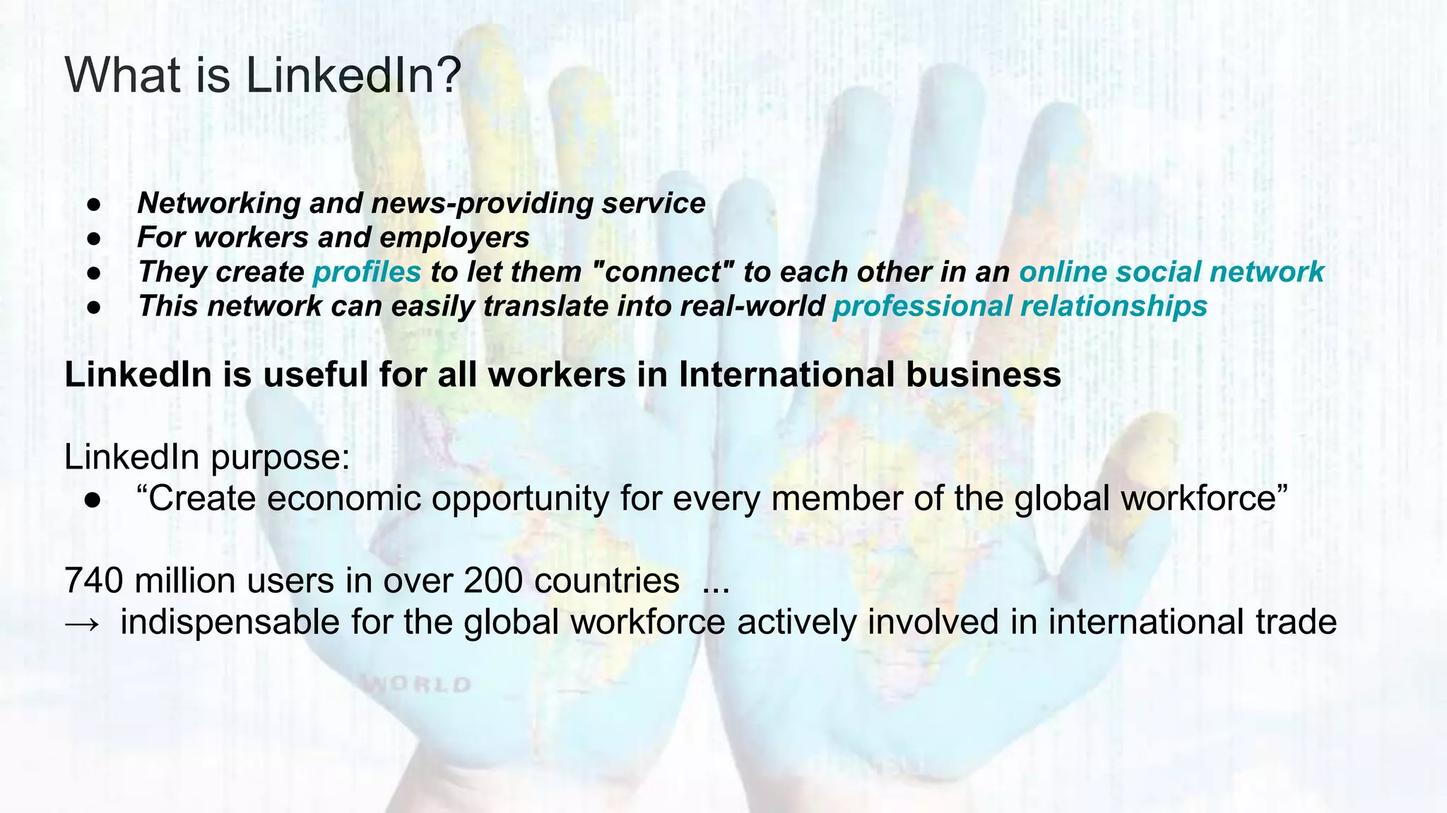 What is LinkedIn?
● Networking and news-providing service
● For workers and employers
● They create profiles to let them "connect" to each other in an online social network
● This network can easily translate into real-world professional relationships
LinkedIn is useful for all workers in International business
LinkedIn purpose:
● “Create economic opportunity for every member of the global workforce”
740 million users in over 200 countries ...
→ indispensable for the global workforce actively involved in international trade
 