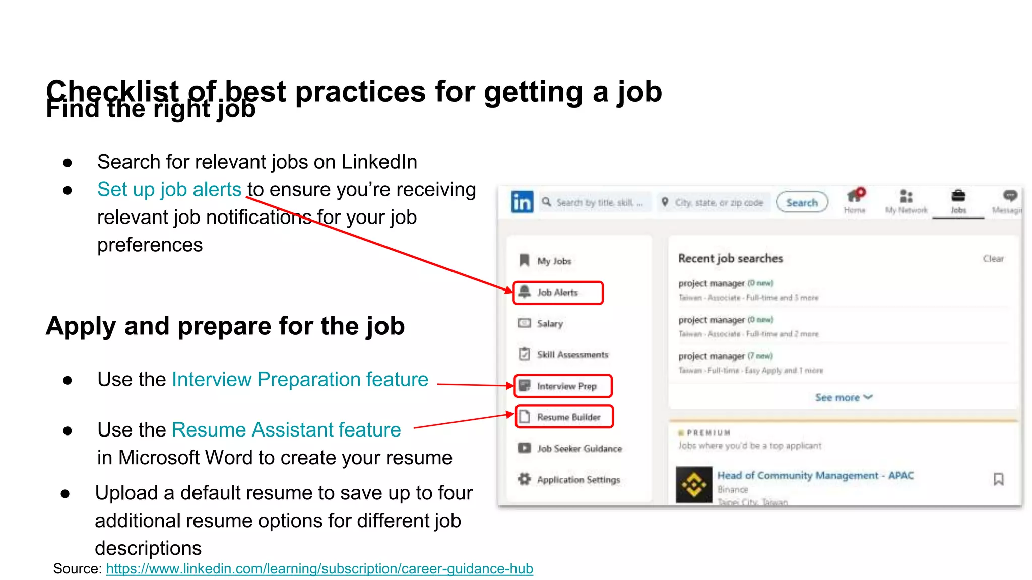 Checklist of best practices for getting a job
Find the right job
● Search for relevant jobs on LinkedIn
● Set up job alerts to ensure you’re receiving
relevant job notifications for your job
preferences
Source: https://www.linkedin.com/learning/subscription/career-guidance-hub
Apply and prepare for the job
● Use the Interview Preparation feature
● Use the Resume Assistant feature
in Microsoft Word to create your resume
● Upload a default resume to save up to four
additional resume options for different job
descriptions
 
