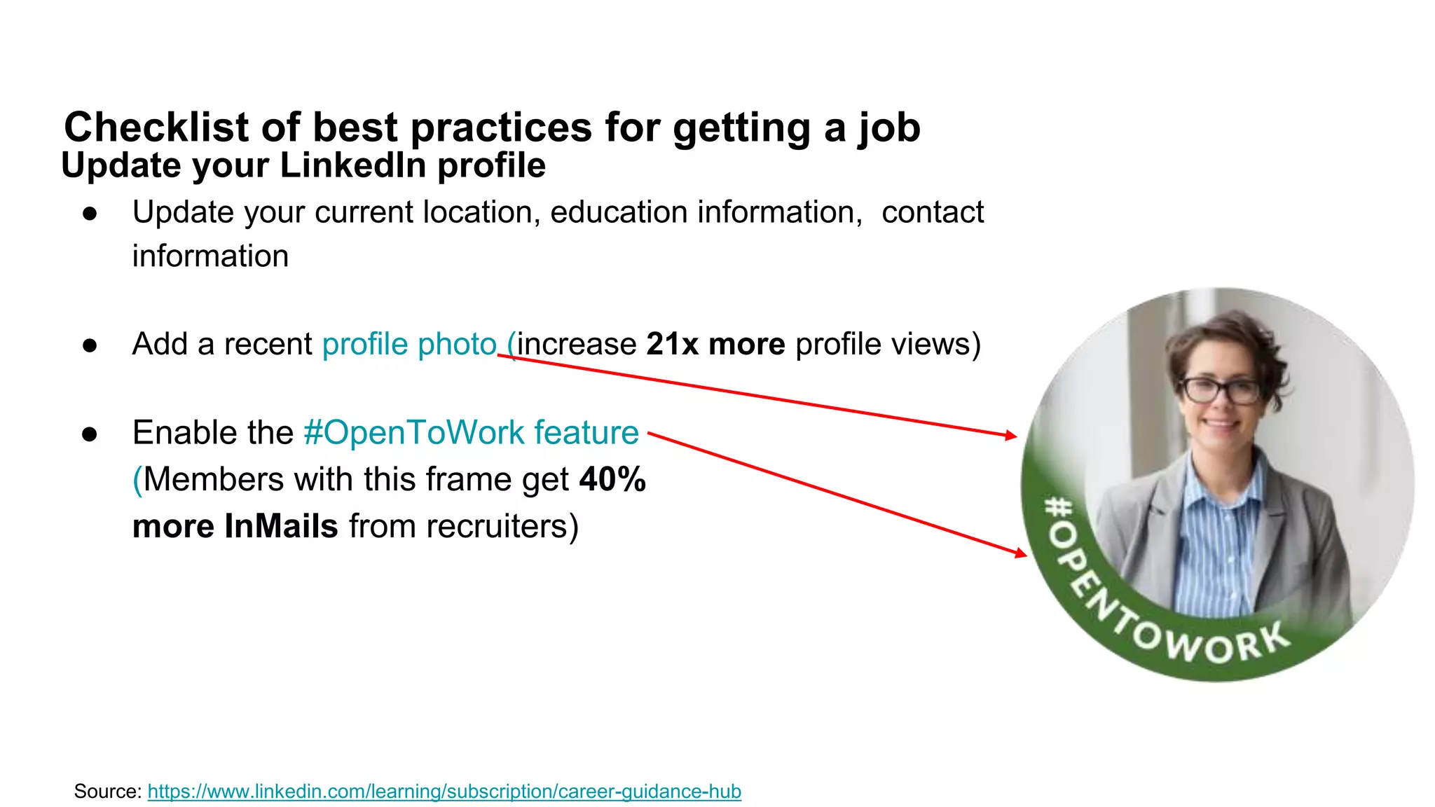Checklist of best practices for getting a job
Source: https://www.linkedin.com/learning/subscription/career-guidance-hub
Update your LinkedIn profile
● Update your current location, education information, contact
information
● Add a recent profile photo (increase 21x more profile views)
● Enable the #OpenToWork feature
(Members with this frame get 40%
more InMails from recruiters)
 