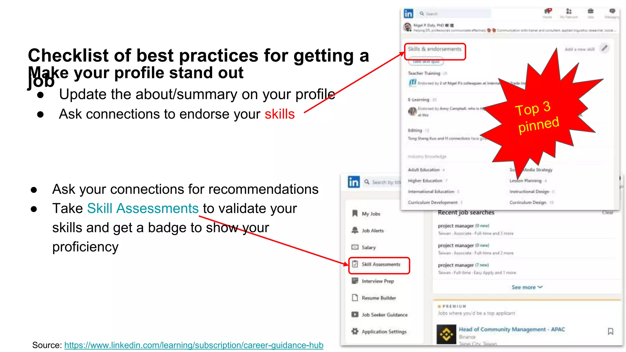 Checklist of best practices for getting a
job
Make your profile stand out
● Update the about/summary on your profile
● Ask connections to endorse your skills
Source: https://www.linkedin.com/learning/subscription/career-guidance-hub
● Ask your connections for recommendations
● Take Skill Assessments to validate your
skills and get a badge to show your
proficiency
 