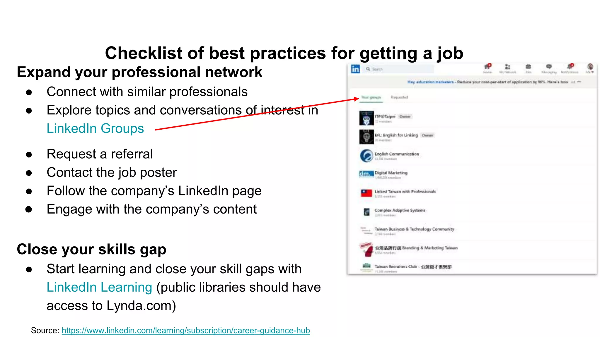 Checklist of best practices for getting a job
Expand your professional network
● Connect with similar professionals
● Explore topics and conversations of interest in
LinkedIn Groups
Source: https://www.linkedin.com/learning/subscription/career-guidance-hub
● Request a referral
● Contact the job poster
● Follow the company’s LinkedIn page
● Engage with the company’s content
Close your skills gap
● Start learning and close your skill gaps with
LinkedIn Learning (public libraries should have
access to Lynda.com)
 