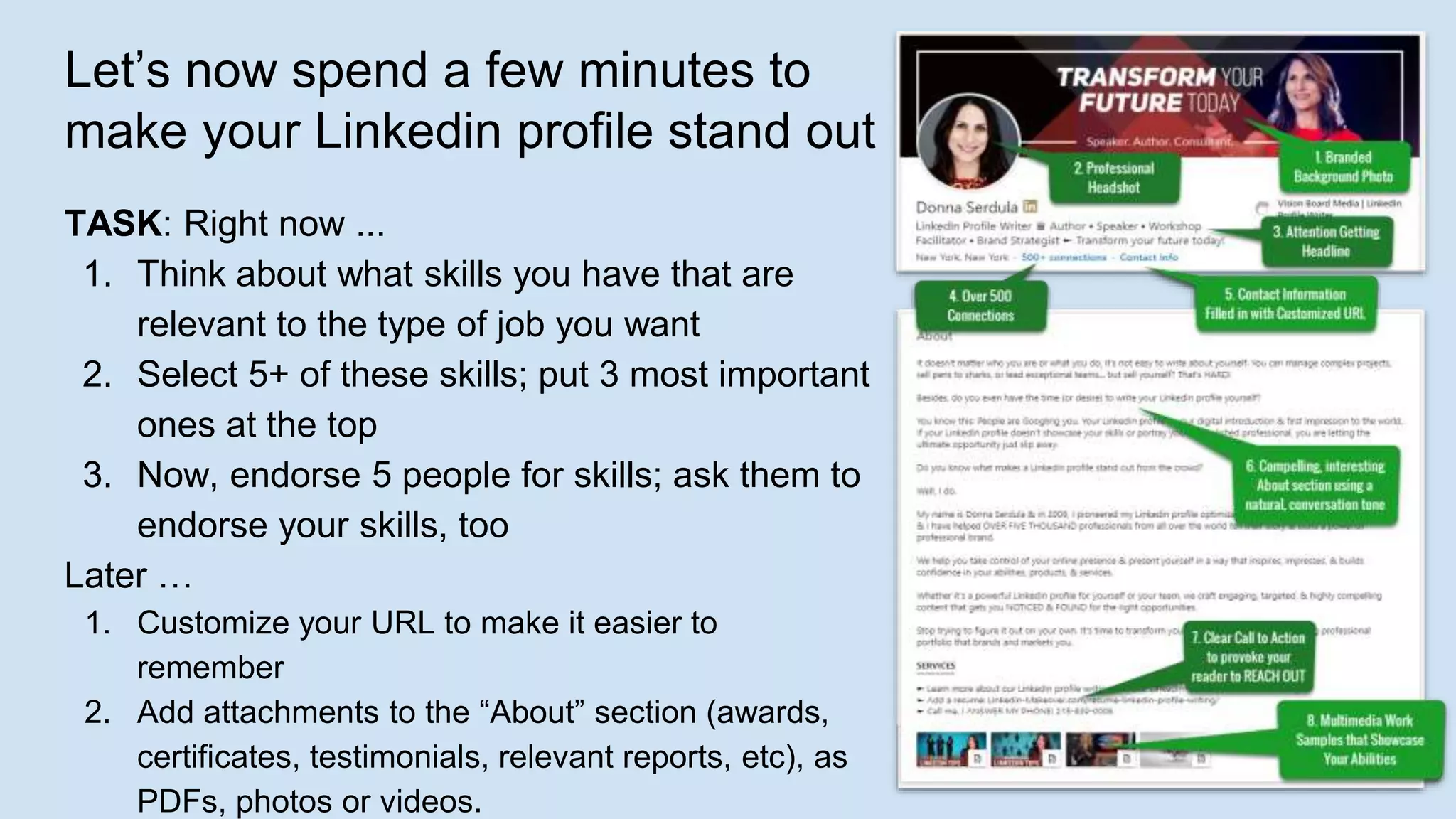 Let’s now spend a few minutes to
make your Linkedin profile stand out
TASK: Right now ...
1. Think about what skills you have that are
relevant to the type of job you want
2. Select 5+ of these skills; put 3 most important
ones at the top
3. Now, endorse 5 people for skills; ask them to
endorse your skills, too
Later …
1. Customize your URL to make it easier to
remember
2. Add attachments to the “About” section (awards,
certificates, testimonials, relevant reports, etc), as
PDFs, photos or videos.
 