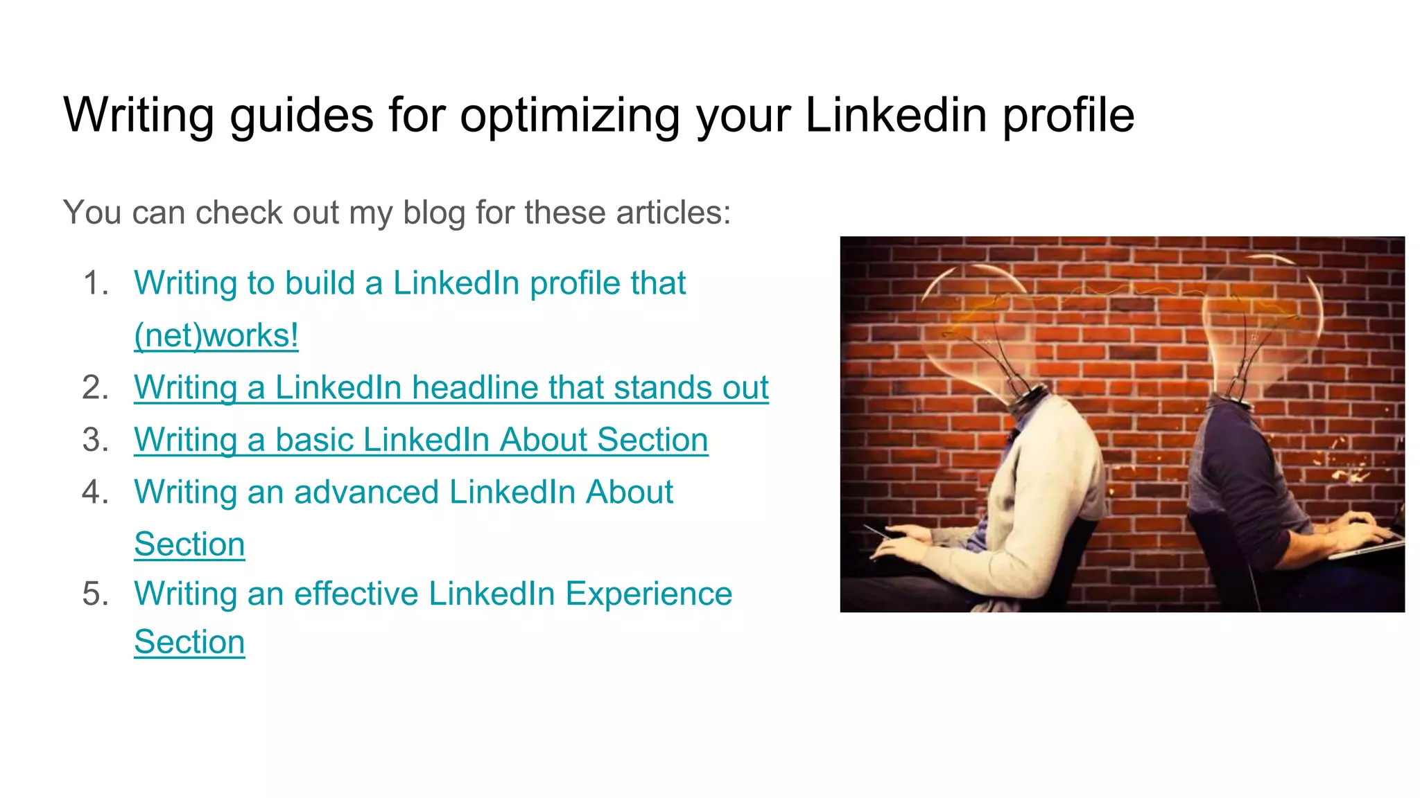 Writing guides for optimizing your Linkedin profile
You can check out my blog for these articles:
1. Writing to build a LinkedIn profile that
(net)works!
2. Writing a LinkedIn headline that stands out
3. Writing a basic LinkedIn About Section
4. Writing an advanced LinkedIn About
Section
5. Writing an effective LinkedIn Experience
Section
 
