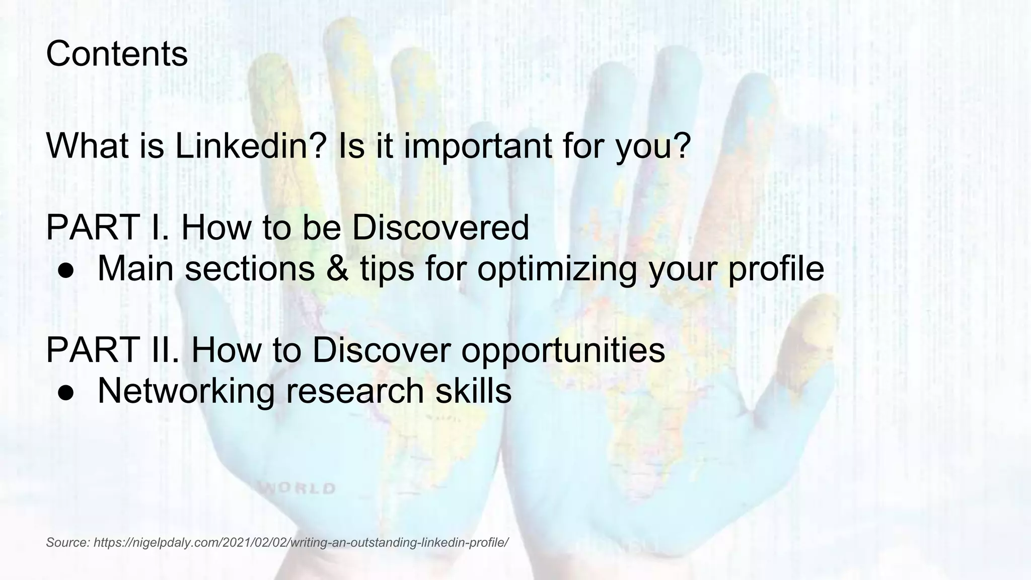 Contents
What is Linkedin? Is it important for you?
PART I. How to be Discovered
● Main sections & tips for optimizing your profile
PART II. How to Discover opportunities
● Networking research skills
Source: https://nigelpdaly.com/2021/02/02/writing-an-outstanding-linkedin-profile/
 