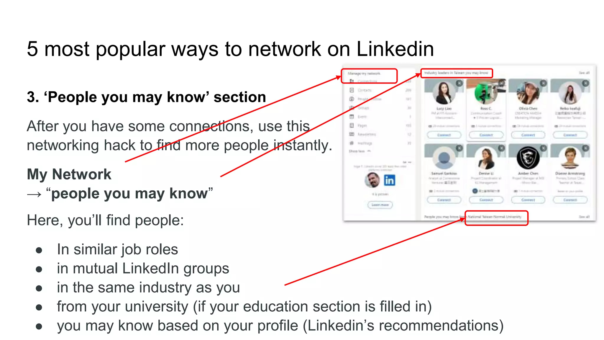5 most popular ways to network on Linkedin
3. ‘People you may know’ section
After you have some connections, use this
networking hack to find more people instantly.
My Network
→ “people you may know”
Here, you’ll find people:
● In similar job roles
● in mutual LinkedIn groups
● in the same industry as you
● from your university (if your education section is filled in)
● you may know based on your profile (Linkedin’s recommendations)
 