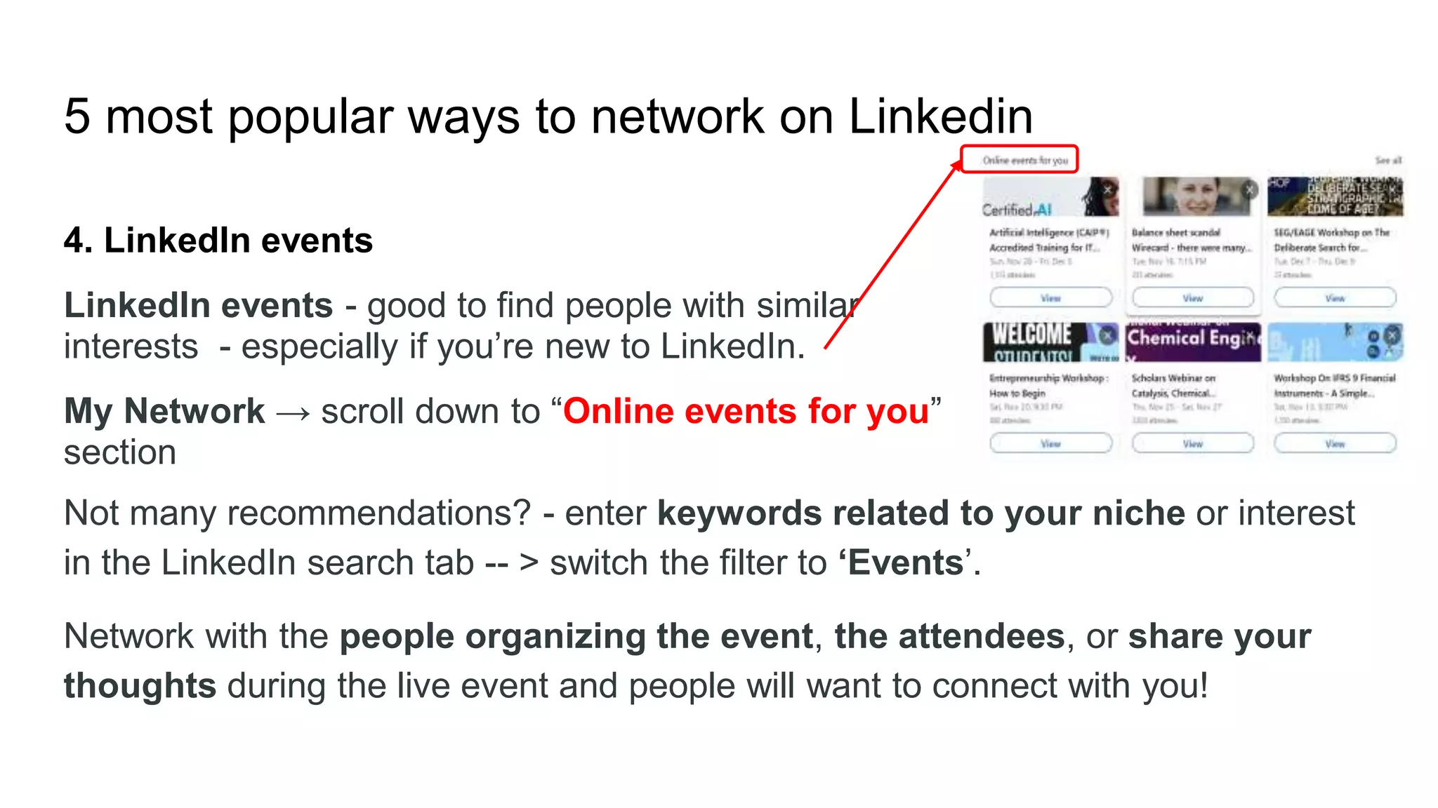 5 most popular ways to network on Linkedin
4. LinkedIn events
LinkedIn events - good to find people with similar
interests - especially if you’re new to LinkedIn.
My Network → scroll down to “Online events for you”
section
Not many recommendations? - enter keywords related to your niche or interest
in the LinkedIn search tab -- > switch the filter to ‘Events’.
Network with the people organizing the event, the attendees, or share your
thoughts during the live event and people will want to connect with you!
 