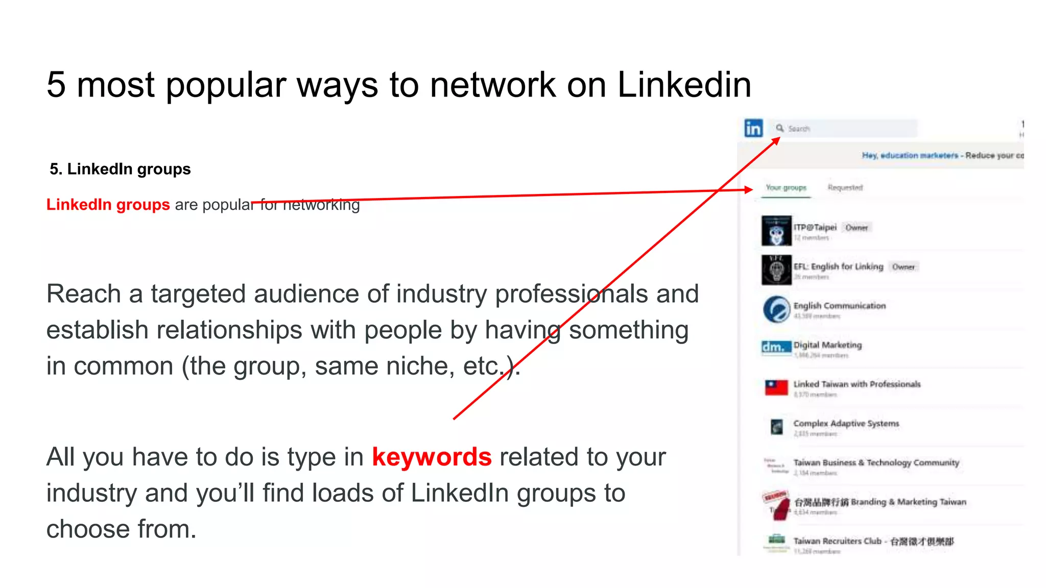 5 most popular ways to network on Linkedin
5. LinkedIn groups
LinkedIn groups are popular for networking
Reach a targeted audience of industry professionals and
establish relationships with people by having something
in common (the group, same niche, etc.).
All you have to do is type in keywords related to your
industry and you’ll find loads of LinkedIn groups to
choose from.
 