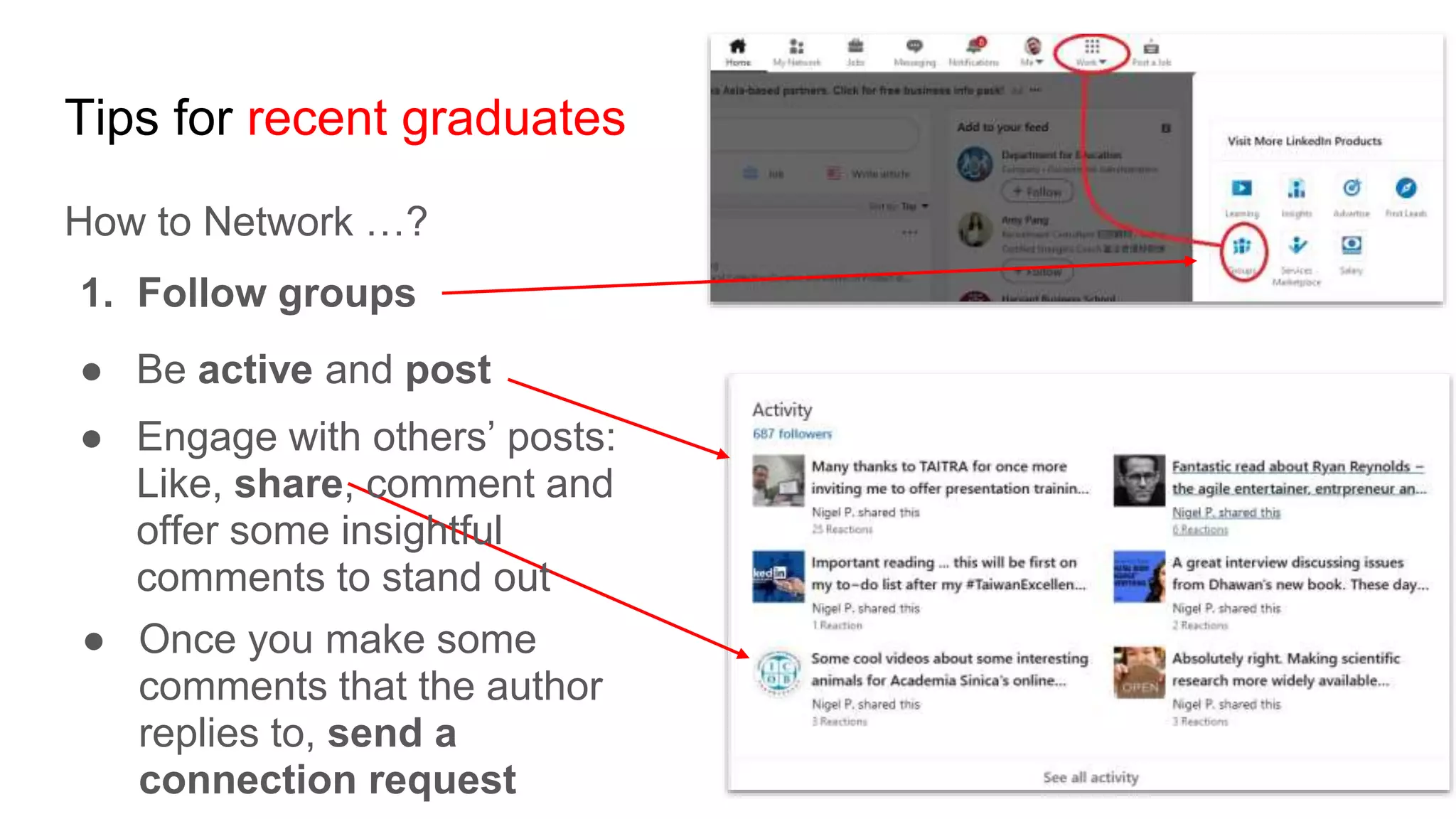 Tips for recent graduates
How to Network …?
1. Follow groups
● Be active and post
● Engage with others’ posts:
Like, share, comment and
offer some insightful
comments to stand out
● Once you make some
comments that the author
replies to, send a
connection request
 