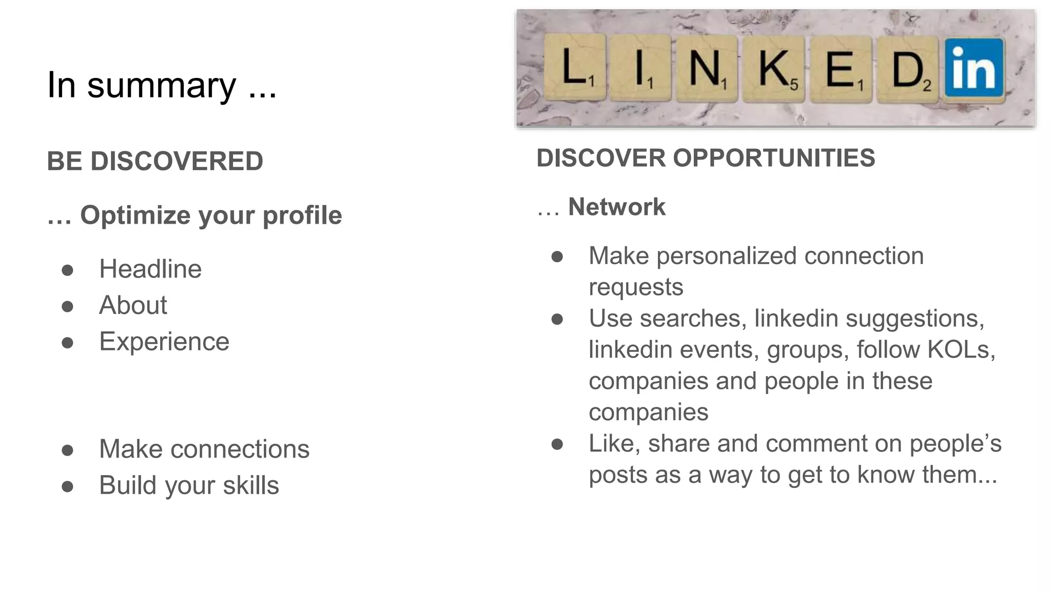 In summary ...
BE DISCOVERED
… Optimize your profile
● Headline
● About
● Experience
● Make connections
● Build your skills
DISCOVER OPPORTUNITIES
… Network
● Make personalized connection
requests
● Use searches, linkedin suggestions,
linkedin events, groups, follow KOLs,
companies and people in these
companies
● Like, share and comment on people’s
posts as a way to get to know them...
 