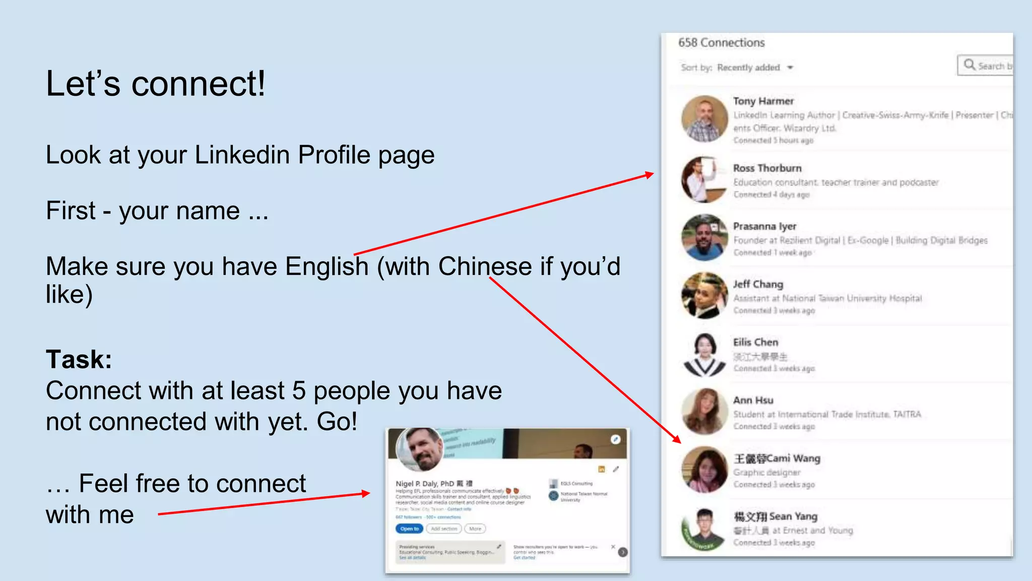 Let’s connect!
Look at your Linkedin Profile page
First - your name ...
Make sure you have English (with Chinese if you’d
like)
Task:
Connect with at least 5 people you have
not connected with yet. Go!
… Feel free to connect
with me
 