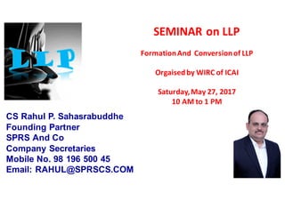 SEMINAR	on	LLP	
Formation	And		Conversion	of	LLP		
Orgaisedby	WIRC	of	ICAI
Saturday,	May	27,	2017
10	AM	to	1	PM
CS Rahul P. Sahasrabuddhe
Founding Partner
SPRS And Co
Company Secretaries
Mobile No. 98 196 500 45
Email: RAHUL@SPRSCS.COM
 