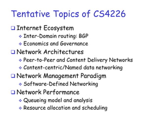 Tentative Topics of CS4226
 Internet Ecosystem
 Inter-Domain routing: BGP
 Economics and Governance
 Network Architectures
 Peer-to-Peer and Content Delivery Networks
 Content-centric/Named data networking
 Network Management Paradigm
 Software-Defined Networking
 Network Performance
 Queueing model and analysis
 Resource allocation and scheduling
 