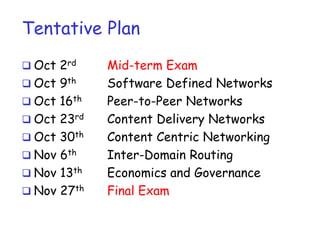 Tentative Plan
 Oct 2rd
 Oct 9th
 Oct 16th
 Oct 23rd
 Oct 30th
 Nov 6th
 Nov 13th
 Nov 27th
Mid-term Exam
Software Defined Networks
Peer-to-Peer Networks
Content Delivery Networks
Content Centric Networking
Inter-Domain Routing
Economics and Governance
Final Exam
 
