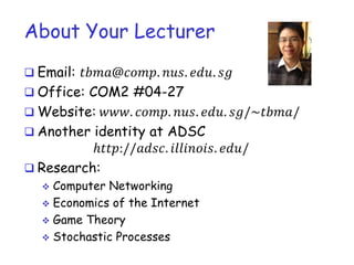 About Your Lecturer
 Email: 𝑡𝑡𝑡𝑡𝑡𝑡𝑡𝑡𝑡. 𝑛𝑛𝑛. 𝑒𝑒𝑒. 𝑠𝑠
 Office: COM2 #04-27
 Website: 𝑤𝑤𝑤. 𝑐𝑐𝑐𝑐. 𝑛𝑛𝑛. 𝑒𝑒𝑒. 𝑠𝑠/~𝑡𝑡𝑡𝑡/
 Another identity at ADSC
ℎ𝑡𝑡𝑡://𝑎𝑎𝑎𝑎. 𝑖𝑖𝑖𝑖𝑖𝑖𝑖𝑖. 𝑒𝑒𝑒/
 Research:
 Computer Networking
 Economics of the Internet
 Game Theory
 Stochastic Processes
 