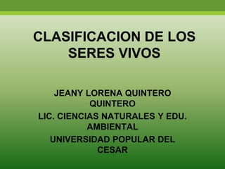 CLASIFICACION DE LOS
SERES VIVOS
JEANY LORENA QUINTERO
QUINTERO
LIC. CIENCIAS NATURALES Y EDU.
AMBIENTAL
UNIVERSIDAD POPULAR DEL
CESAR
 