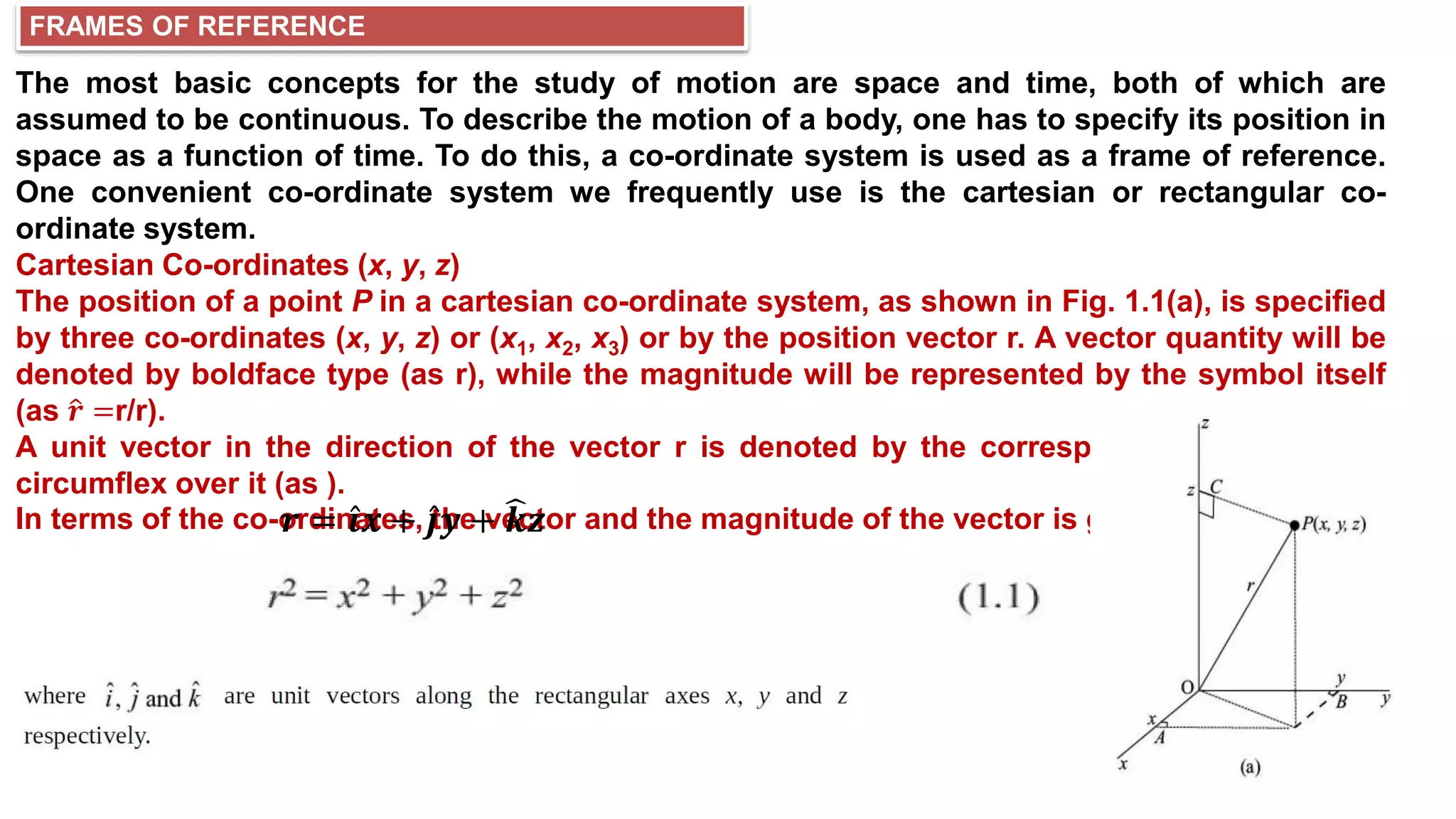 FRAMES OF REFERENCE
The most basic concepts for the study of motion are space and time, both of which are
assumed to be continuous. To describe the motion of a body, one has to specify its position in
space as a function of time. To do this, a co-ordinate system is used as a frame of reference.
One convenient co-ordinate system we frequently use is the cartesian or rectangular co-
ordinate system.
Cartesian Co-ordinates (x, y, z)
The position of a point P in a cartesian co-ordinate system, as shown in Fig. 1.1(a), is specified
by three co-ordinates (x, y, z) or (x1, x2, x3) or by the position vector r. A vector quantity will be
denoted by boldface type (as r), while the magnitude will be represented by the symbol itself
(as 𝒓 =r/r).
A unit vector in the direction of the vector r is denoted by the corresponding letter with a
circumflex over it (as ).
In terms of the co-ordinates, the vector and the magnitude of the vector is given by;
𝒓 = 𝒊𝒙 + 𝒋𝒚 + 𝒌𝒛
 