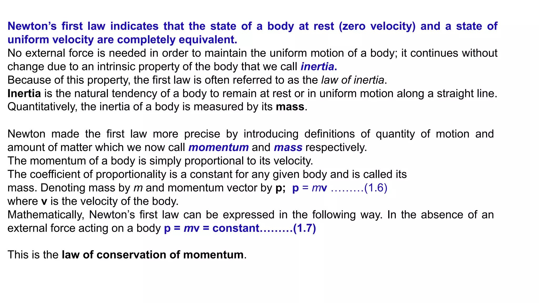 Newton’s first law indicates that the state of a body at rest (zero velocity) and a state of
uniform velocity are completely equivalent.
No external force is needed in order to maintain the uniform motion of a body; it continues without
change due to an intrinsic property of the body that we call inertia.
Because of this property, the first law is often referred to as the law of inertia.
Inertia is the natural tendency of a body to remain at rest or in uniform motion along a straight line.
Quantitatively, the inertia of a body is measured by its mass.
Newton made the first law more precise by introducing definitions of quantity of motion and
amount of matter which we now call momentum and mass respectively.
The momentum of a body is simply proportional to its velocity.
The coefficient of proportionality is a constant for any given body and is called its
mass. Denoting mass by m and momentum vector by p; p = mv ………(1.6)
where v is the velocity of the body.
Mathematically, Newton’s first law can be expressed in the following way. In the absence of an
external force acting on a body p = mv = constant………(1.7)
This is the law of conservation of momentum.
 