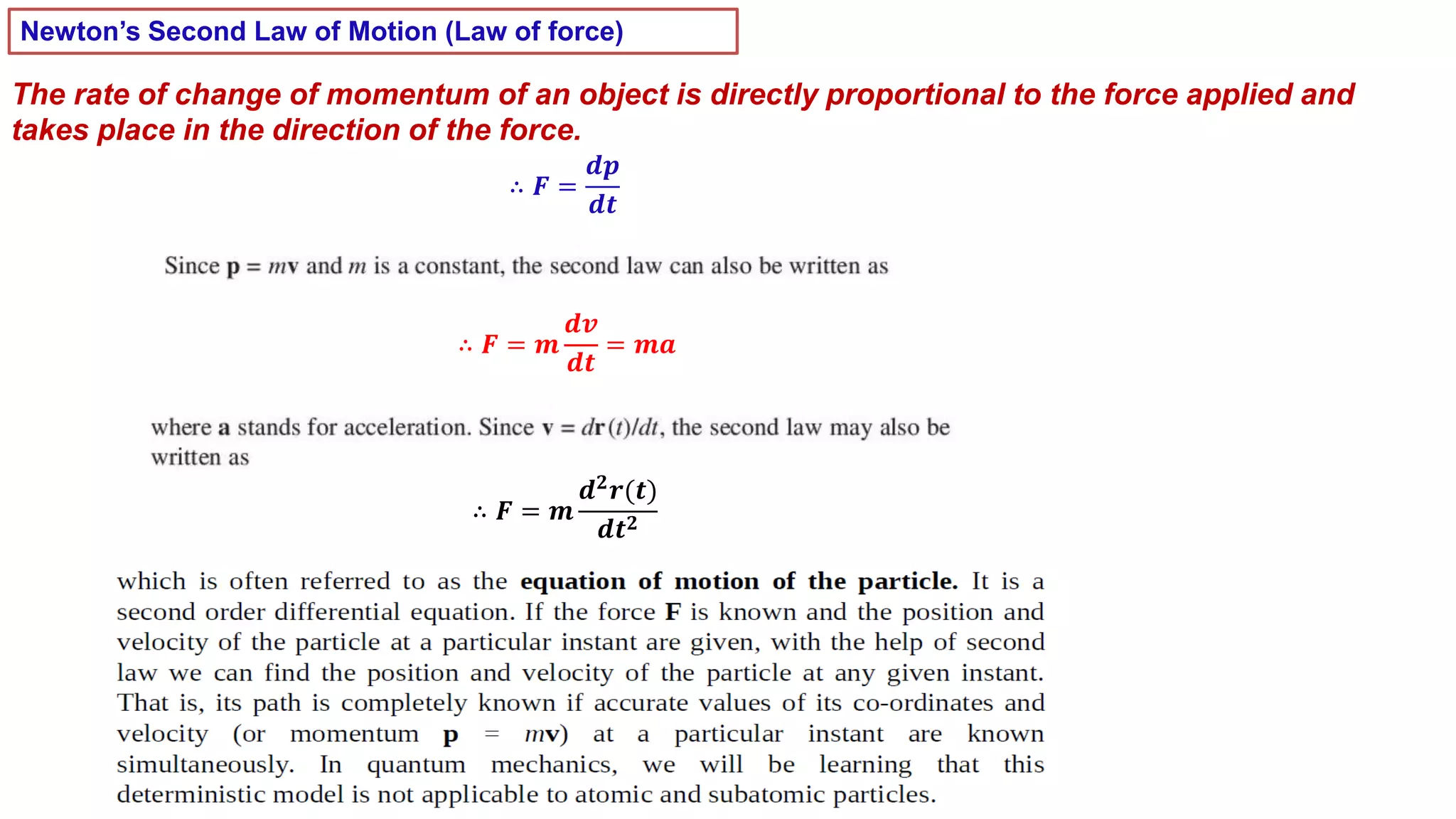 Newton’s Second Law of Motion (Law of force)
The rate of change of momentum of an object is directly proportional to the force applied and
takes place in the direction of the force.
∴ 𝑭 =
𝒅𝒑
𝒅𝒕
∴ 𝑭 = 𝒎
𝒅𝒗
𝒅𝒕
= 𝒎𝒂
∴ 𝑭 = 𝒎
𝒅𝟐
𝒓(𝒕)
𝒅𝒕𝟐
 