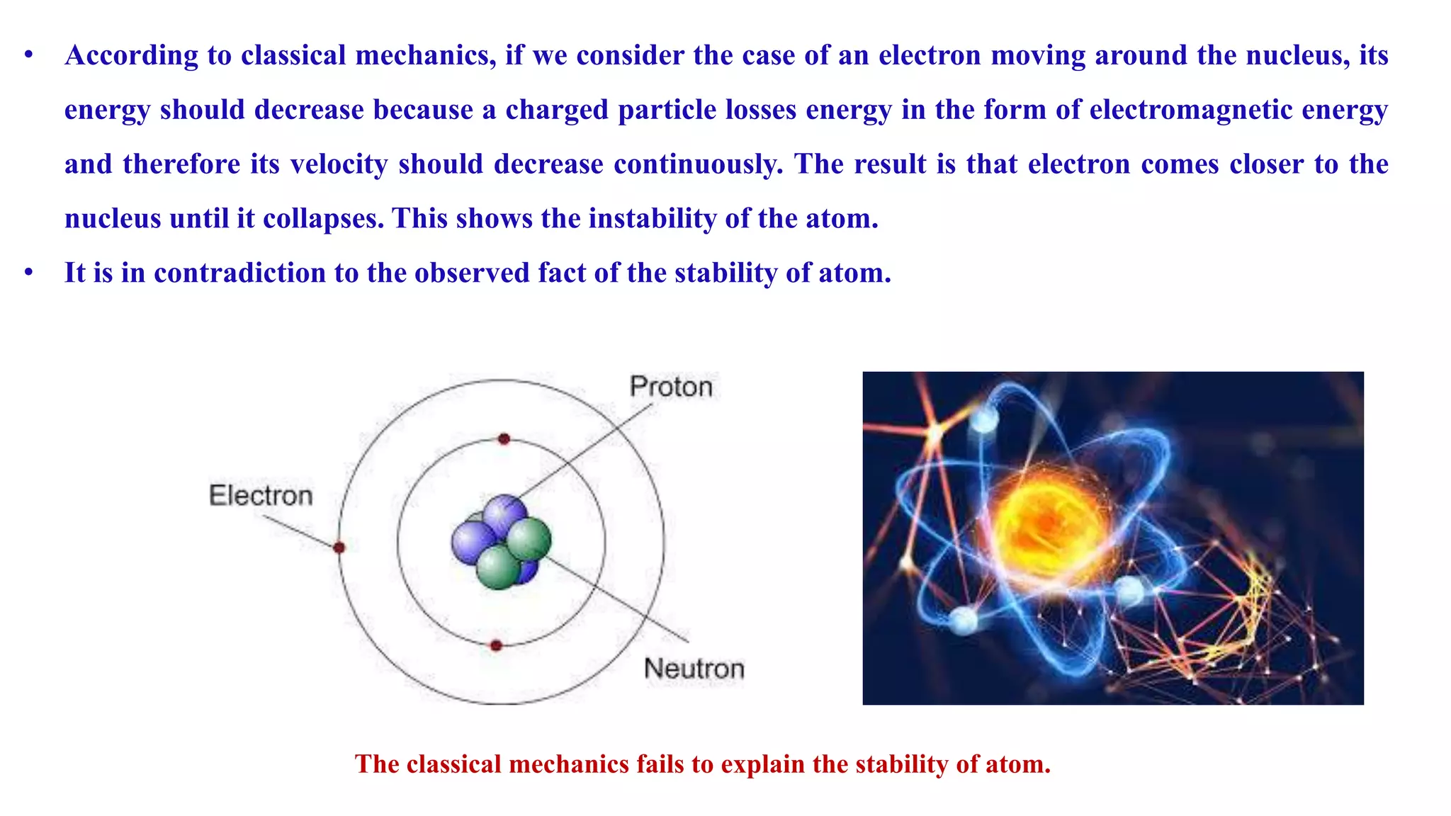 • According to classical mechanics, if we consider the case of an electron moving around the nucleus, its
energy should decrease because a charged particle losses energy in the form of electromagnetic energy
and therefore its velocity should decrease continuously. The result is that electron comes closer to the
nucleus until it collapses. This shows the instability of the atom.
• It is in contradiction to the observed fact of the stability of atom.
The classical mechanics fails to explain the stability of atom.
 