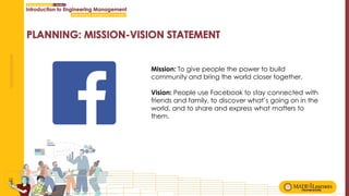 Mission: To give people the power to build
community and bring the world closer together.
Vision: People use Facebook to stay connected with
friends and family, to discover what’s going on in the
world, and to share and express what matters to
them.
 