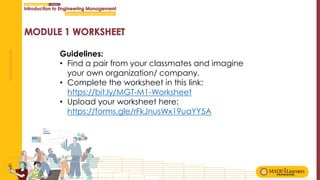 Guidelines:
• Find a pair from your classmates and imagine
your own organization/ company.
• Complete the worksheet in this link:
https://bit.ly/MGT-M1-Worksheet
• Upload your worksheet here:
https://forms.gle/rFkJnusWx19uaYY5A
 