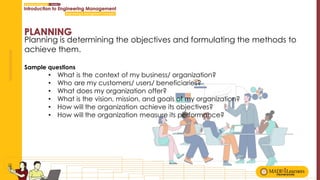 Planning is determining the objectives and formulating the methods to
achieve them.
Sample questions
• What is the context of my business/ organization?
• Who are my customers/ users/ beneficiaries?
• What does my organization offer?
• What is the vision, mission, and goals of my organization?
• How will the organization achieve its objectives?
• How will the organization measure its performance?
 