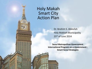 Holy Makah
Smart City
Action Plan
Dr. Ibrahim S. Abdullah
Holy Makkah Municipality
25th of June 2014
Seoul Metropolitan Government
International Program on e-Government ;
Smart Seoul Strategies
 