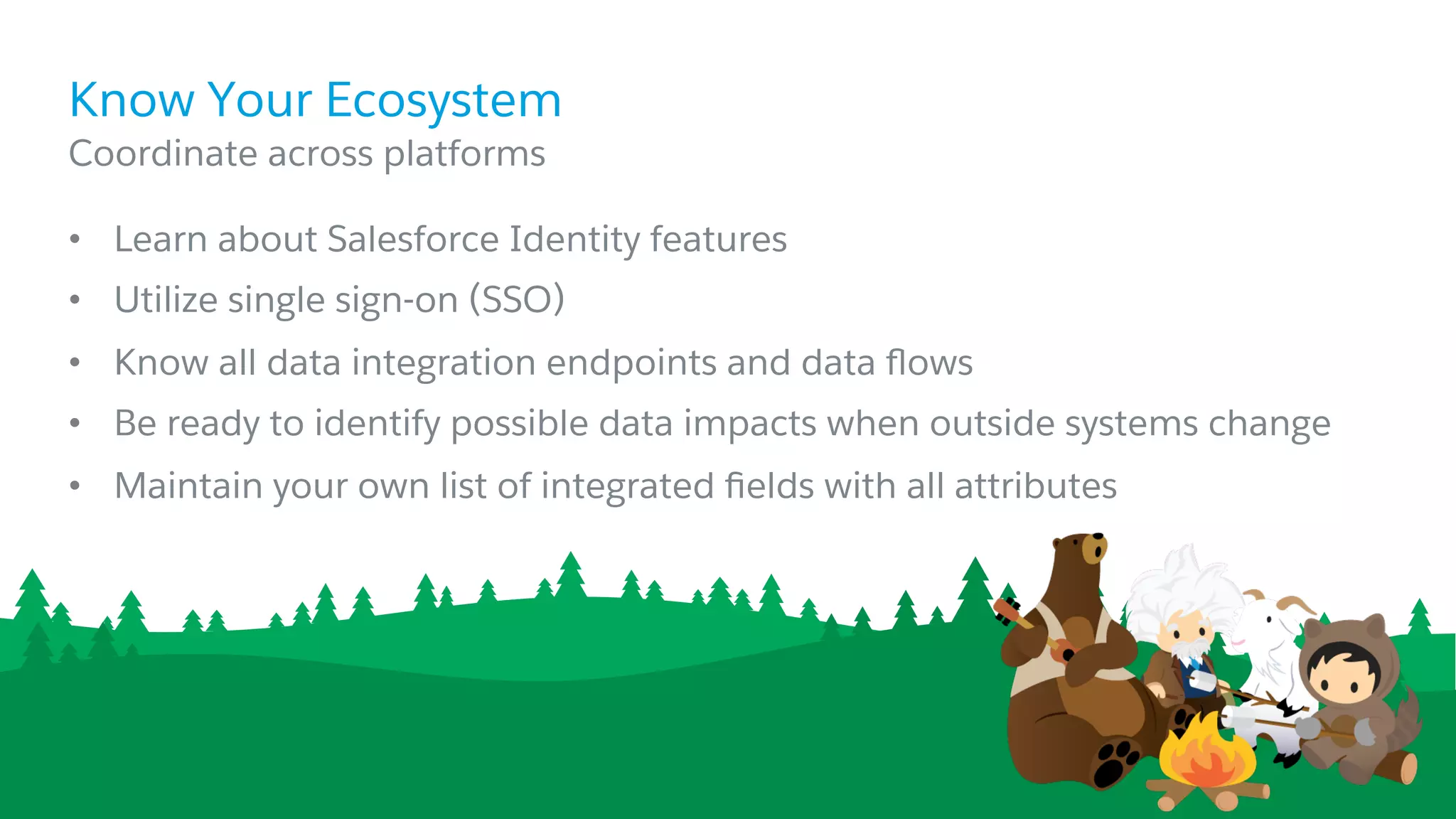 •  Learn about Salesforce Identity features
•  Utilize single sign-on (SSO)
•  Know all data integration endpoints and data ﬂows
•  Be ready to identify possible data impacts when outside systems change
•  Maintain your own list of integrated ﬁelds with all attributes
​ Coordinate across platforms
Know Your Ecosystem
 