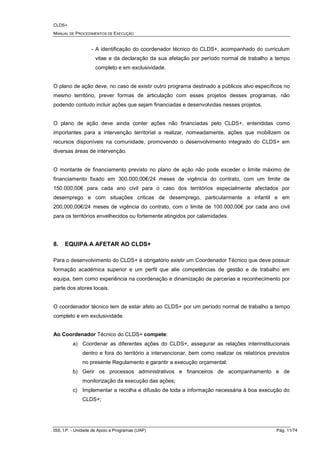 CLDS+
MANUAL DE PROCEDIMENTOS DE EXECUÇÃO
ISS, I.P. - Unidade de Apoio a Programas (UAP) Pág. 11/74
- A identificação do coordenador técnico do CLDS+, acompanhado do curriculum
vitae e da declaração da sua afetação por período normal de trabalho a tempo
completo e em exclusividade.
O plano de ação deve, no caso de existir outro programa destinado a públicos alvo específicos no
mesmo território, prever formas de articulação com esses projetos desses programas, não
podendo contudo incluir ações que sejam financiadas e desenvolvidas nesses projetos.
O plano de ação deve ainda conter ações não financiadas pelo CLDS+, entendidas como
importantes para a intervenção territorial a realizar, nomeadamente, ações que mobilizem os
recursos disponíveis na comunidade, promovendo o desenvolvimento integrado do CLDS+ em
diversas áreas de intervenção.
O montante de financiamento previsto no plano de ação não pode exceder o limite máximo de
financiamento fixado em 300.000,00€/24 meses de vigência do contrato, com um limite de
150.000,00€ para cada ano civil para o caso dos territórios especialmente afectados por
desemprego e com situações criticas de desemprego, particularmente a infantil e em
200,000,00€/24 meses de vigência do contrato, com o limite de 100.000,00€ por cada ano civil
para os territórios envelhecidos ou fortemente atingidos por calamidades.
8. EQUIPA A AFETAR AO CLDS+
Para o desenvolvimento do CLDS+ é obrigatório existir um Coordenador Técnico que deve possuir
formação académica superior e um perfil que alie competências de gestão e de trabalho em
equipa, bem como experiência na coordenação e dinamização de parcerias e reconhecimento por
parte dos atores locais.
O coordenador técnico tem de estar afeto ao CLDS+ por um período normal de trabalho a tempo
completo e em exclusividade.
Ao Coordenador Técnico do CLDS+ compete:
a) Coordenar as diferentes ações do CLDS+, assegurar as relações interinstitucionais
dentro e fora do território a intervencionar, bem como realizar os relatórios previstos
no presente Regulamento e garantir a execução orçamental;
b) Gerir os processos administrativos e financeiros de acompanhamento e de
monitorização da execução das ações;
c) Implementar a recolha e difusão de toda a informação necessária à boa execução do
CLDS+;
 