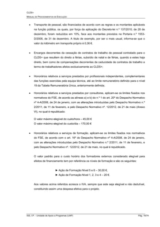 CLDS+
MANUAL DE PROCEDIMENTOS DE EXECUÇÃO
ISS, I.P. - Unidade de Apoio a Programas (UAP) Pág. 16/74
• Transporte de pessoal, são financiados de acordo com as regras e os montantes aplicáveis
na função pública, os quais, por força da aplicação do Decreto-lei n.º 137/2010, de 28 de
dezembro, foram reduzidos em 10%, face aos montantes previstos na Portaria n.º 1553-
D/2008, de 31 de dezembro. A titulo de exemplo, por ser o mais usual, informa-se que o
valor do kilómetro em transporte próprio é 0,36 €.
• Encargos decorrentes da cessação de contratos de trabalho de pessoal contratado para o
CLDS+ que resultem do direito a férias, subsídio de natal e de férias, quando a estes haja
direito, bem como de compensações decorrentes da caducidade de contratos de trabalho a
termo de trabalhadores afetos exclusivamente ao CLDS+;
• Honorários relativos a serviços prestados por profissionais independentes, complementares
das funções exercidas pela equipa técnica, até ao limite remuneratório definido para o nível
19 da Tabela Remuneratória Única, anteriormente definida;
• Honorários relativos a serviços prestados por consultores, aplicam-se os limites fixados nos
normativos do FSE, de acordo as alíneas a) e b) do n.º 1 do art. 20º do Despacho Normativo
nº 4-A/2008, de 24 de janeiro, com as alterações introduzidas pelo Despacho Normativo n.º
2/2011, de 11 de fevereiro, e pelo Despacho Normativo nº. 12/2012, de 21 de maio (Anexo
VI), no qual é republicado:
O valor máximo elegível do custo/hora – 45,00 €
O valor máximo elegível do custo/dia – 170,00 €
• Honorários relativos a serviços de formação, aplicam-se os limites fixados nos normativos
do FSE, de acordo com o art. 16º do Despacho Normativo nº 4-A/2008, de 24 de janeiro,
com as alterações introduzidas pelo Despacho Normativo n.º 2/2011, de 11 de fevereiro, e
pelo Despacho Normativo nº. 12/2012, de 21 de maio, no qual é republicado.
O valor padrão para o custo horário dos formadores externos considerado elegível para
efeitos de financiamento tem por referência os níveis de formação e são os seguintes:
► Ação de Formação Nível 5 e 6 – 30,00 €,
► Ação de Formação Nível 1, 2, 3 e 4 – 20 €.
Aos valores acima referidos acresce o IVA, sempre que este seja elegível e não dedutível,
constituindo assim uma despesa efetiva para o projeto.
 