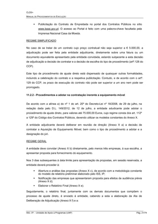 CLDS+
MANUAL DE PROCEDIMENTOS DE EXECUÇÃO
ISS, I.P. - Unidade de Apoio a Programas (UAP) Pág. 21/74
Publicitação do Contrato de Empreitada no portal dos Contratos Públicos no sítio
www.base.gov.pt. O acesso ao Portal é feito com uma palavra-chave facultada pela
Imprensa Nacional Casa da Moeda.
REGIME SIMPLIFICADO
No caso de se tratar de um contrato cujo preço contratual não seja superior a € 5.000,00, a
adjudicação pode ser feita pela entidade adjudicante, diretamente sobre uma fatura ou um
documento equivalente apresentado pela entidade convidada, estando subjacente a esta decisão
de adjudicação a decisão de contratar e a decisão de escolha do tipo de procedimento (artº.128 do
CCP).
Este tipo de procedimento de ajuste direto está dispensado de quaisquer outras formalidades,
incluindo a celebração do contrato e a respetiva publicitação. Contudo, e de acordo com o artº.
129 do CCP, os prazo de execução do contrato não pode ser superior a um ano nem pode ser
prorrogado.
11.2.2 - Procedimentos a adotar na contratação inerente a equipamento móvel
De acordo com a alínea a) do nº 1 do art. 20º do Decreto-Lei nº 18/2008, de 29 de julho, na
redação dada pelo D.L. 149/2012, de 12 de julho, a entidade adudicante pode adotar o
procedimento de ajuste direto, para valores até 75.000,00 Euros, cujo regime consta dos art. 112º
a 129º do Código dos Contratos Públicos, devendo utilizar os modelos constantes do Anexo X.
A entidade adjudicante deverá deliberar em reunião de direção (Anexo X a) a decisão de
contratar a Aquisição de Equipamento Móvel, bem como o tipo de procedimento a adotar e a
designação do júri.
REGIME GERAL
A entidade deve convidar (Anexo X b) diretamente, pelo menos três empresas, à sua escolha, a
apresentar proposta para fornecimento do equipamento.
Nos 3 dias subsequentes à data limite para apresentação de propostas, em sessão reservada, a
entidade deverá proceder à:
Abertura e análise das propostas (Anexo X c), de acordo com a metodologia constante
do modelo de relatório preliminar elaborado pelo ISS, IP;
Notificação das empresas que apresentaram proposta para efeitos de audiência prévia
(Anexo X d);
Elaborar o Relatório Final (Anexo X e).
Seguidamente, o relatório final, juntamente com os demais documentos que compõem o
processo de ajuste direto, é enviado à entidade, cabendo a esta a elaboração da Ata de
Deliberação de Adjudicação (Anexo X f) e a:
 