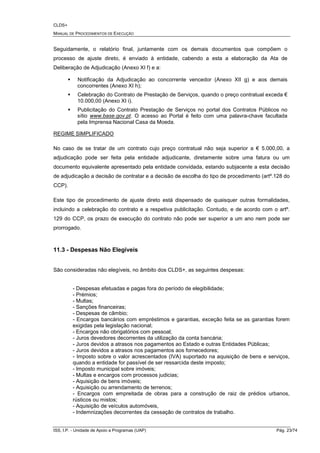 CLDS+
MANUAL DE PROCEDIMENTOS DE EXECUÇÃO
ISS, I.P. - Unidade de Apoio a Programas (UAP) Pág. 23/74
Seguidamente, o relatório final, juntamente com os demais documentos que compõem o
processo de ajuste direto, é enviado à entidade, cabendo a esta a elaboração da Ata de
Deliberação de Adjudicação (Anexo XI f) e a:
Notificação da Adjudicação ao concorrente vencedor (Anexo XII g) e aos demais
concorrentes (Anexo XI h);
Celebração do Contrato de Prestação de Serviços, quando o preço contratual exceda €
10.000,00 (Anexo XI i).
Publicitação do Contrato Prestação de Serviços no portal dos Contratos Públicos no
sítio www.base.gov.pt. O acesso ao Portal é feito com uma palavra-chave facultada
pela Imprensa Nacional Casa da Moeda.
REGIME SIMPLIFICADO
No caso de se tratar de um contrato cujo preço contratual não seja superior a € 5.000,00, a
adjudicação pode ser feita pela entidade adjudicante, diretamente sobre uma fatura ou um
documento equivalente apresentado pela entidade convidada, estando subjacente a esta decisão
de adjudicação a decisão de contratar e a decisão de escolha do tipo de procedimento (artº.128 do
CCP).
Este tipo de procedimento de ajuste direto está dispensado de quaisquer outras formalidades,
incluindo a celebração do contrato e a respetiva publicitação. Contudo, e de acordo com o artº.
129 do CCP, os prazo de execução do contrato não pode ser superior a um ano nem pode ser
prorrogado.
11.3 - Despesas Não Elegíveis
São consideradas não elegíveis, no âmbito dos CLDS+, as seguintes despesas:
- Despesas efetuadas e pagas fora do período de elegibilidade;
- Prémios;
- Multas;
- Sanções financeiras;
- Despesas de câmbio;
- Encargos bancários com empréstimos e garantias, exceção feita se as garantias forem
exigidas pela legislação nacional;
- Encargos não obrigatórios com pessoal;
- Juros devedores decorrentes da utilização da conta bancária;
- Juros devidos a atrasos nos pagamentos ao Estado e outras Entidades Públicas;
- Juros devidos a atrasos nos pagamentos aos fornecedores;
- Imposto sobre o valor acrescentados (IVA) suportado na aquisição de bens e serviços,
quando a entidade for passível de ser ressarcida deste imposto;
- Imposto municipal sobre imóveis;
- Multas e encargos com processos judicias;
- Aquisição de bens imóveis;
- Aquisição ou arrendamento de terrenos;
- Encargos com empreitada de obras para a construção de raiz de prédios urbanos,
rústicos ou mistos;
- Aquisição de veículos automóveis,
- Indemnizações decorrentes da cessação de contratos de trabalho.
 