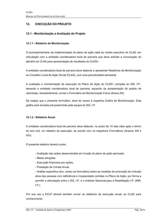 CLDS+
MANUAL DE PROCEDIMENTOS DE EXECUÇÃO
ISS, I.P. - Unidade de Apoio a Programas (UAP) Pág. 24/74
12. EXECUÇÃO DO PROJETO
12.1 - Monitorização a Avaliação do Projeto
12.1.1 - Relatório de Monitorização
O acompanhamento da implementação do plano de ação cabe ao núcleo executivo do CLAS, em
articulação com a entidade coordenadora local de parceria que deve solicitar a convocação do
plenário do CLAS para apresentação de resultados do CLDS+.
A entidade coordenadora local de parceria deve elaborar e apresentar Relatórios de Monitorização
ao Conselho Local de Ação Social (CLAS), com uma periodicidade semestral.
A avaliação e monitorização da execução do Plano de Ação do CLDS+ compete ao ISS, I.P.,
devendo a entidade coordenadora local de parceria, aquando da apresentação do pedido de
reembolso, bimestralmente, enviar o Formulário de Monitorização Física (Anexo XII).
De realçar que o presente formulário, deve ter anexo à respetiva Grelha de Monitorização. Esta
grelha será enviada pré-preenchida pela equipa do ISS, I.P.
12.1.2 - Relatório Anual
A entidade coordenadora local de parceria deve elaborar, no prazo de 15 dias úteis após o termo
do ano civil, um relatório de execução, de acordo com os respetivos Formulários (Anexos XIII e
XIV).
O presente relatório deverá conter:
- Avaliação das ações desenvolvidas em função do plano de ação aprovado;
- Metas atingidas;
- Execução financeira por ações;
- Prestação de Contas Anual,
- Análise especifica (doc. anexo ao formulário) sobre as medidas de promoção da inclusão
ativa das pessoas com deficiência e incapacidade contidas no Plano de Ação, por forma a
permitir a articulação entre o ISS, I.P. e o Instituto Nacional para a Reabilitação I.P. (INR,
I.P.).
Por sua vez a ECLP deverá também enviar os relatórios de execução anual, ao CLAS para
conhecimento.
 