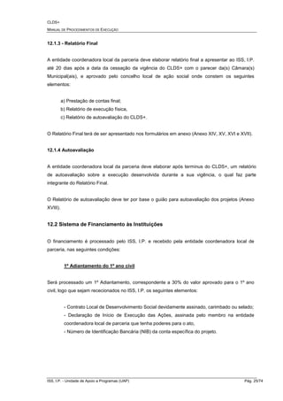 CLDS+
MANUAL DE PROCEDIMENTOS DE EXECUÇÃO
ISS, I.P. - Unidade de Apoio a Programas (UAP) Pág. 25/74
12.1.3 - Relatório Final
A entidade coordenadora local da parceria deve elaborar relatório final a apresentar ao ISS, I.P.
até 20 dias após a data da cessação da vigência do CLDS+ com o parecer da(s) Câmara(s)
Municipal(ais), e aprovado pelo concelho local de ação social onde constem os seguintes
elementos:
a) Prestação de contas final;
b) Relatório de execução física,
c) Relatório de autoavaliação do CLDS+.
O Relatório Final terá de ser apresentado nos formulários em anexo (Anexo XIV, XV, XVI e XVII).
12.1.4 Autoavaliação
A entidade coordenadora local da parceria deve elaborar após terminus do CLDS+, um relatório
de autoavaliação sobre a execução desenvolvida durante a sua vigência, o qual faz parte
integrante do Relatório Final.
O Relatório de autoavaliação deve ter por base o guião para autoavaliação dos projetos (Anexo
XVIII).
12.2 Sistema de Financiamento às Instituições
O financiamento é processado pelo ISS, I.P. e recebido pela entidade coordenadora local de
parceria, nas seguintes condições:
1º Adiantamento do 1º ano civil
Será processado um 1º Adiantamento, correspondente a 30% do valor aprovado para o 1º ano
civil, logo que sejam rececionados no ISS, I.P. os seguintes elementos:
- Contrato Local de Desenvolvimento Social devidamente assinado, carimbado ou selado;
- Declaração de Início de Execução das Ações, assinada pelo membro na entidade
coordenadora local de parceria que tenha poderes para o ato,
- Número de Identificação Bancária (NIB) da conta específica do projeto.
 