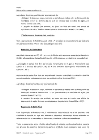 CLDS+
MANUAL DE PROCEDIMENTOS DE EXECUÇÃO
ISS, I.P. - Unidade de Apoio a Programas (UAP) Pág. 27/74
A prestação de contas anual deve ser acompanhada de:
- Listagem de despesas pagas, referente ao período que medeia entre o último pedido de
reembolso enviado e o terminus do ano civil, por entidade local executora das ações, por
rubrica (Anexo XX e XXII),
- Listagem de receitas por entidade, as quais são tidas em conta para efeitos de
apuramento de saldo, devendo ser deduzidas ao financiamento (Anexo XXIV e XXV).
1º Adiantamento dos anos civis seguintes
Com a apresentação do Relatório Anual, o ISS, I.P. procederá a um adiantamento por cada ano
civil, correspondente a 30% do valor aprovado para esse ano.
Prestação de Contas Final
A entidade deve enviar ao ISS, I.P., no prazo de 20 dias após a data de cessação de vigência do
CLDS+, a Prestação de Contas Final (Anexo XV e XVI), integrado no relatório de execução final.
A prestação de contas final deve ser enviada no formulário tipo A para o financiamento das
rubricas 1 (à exceção da rubrica 1.1.4), 3 e 4 e no formulário tipo B para o financiamento da
rubrica 1.1.4 e 2.
A prestação de contas final deve ser assinada pelo membro na entidade coordenadora local de
parceria que tenha poderes para o ato e por um técnico oficial de contas (TOC).
A prestação de contas final deve ser acompanhada de:
- Listagem de despesas pagas, referente ao período que medeia entre o último pedido de
reembolso enviado e o terminus do CLDS+, por entidade local executora das ações, por
rubricas (Anexo XX e XXII),
- Listagem de receitas por entidade, as quais são tidas em conta para efeitos de
apuramento de saldo, devendo ser deduzidas ao financiamento (Anexo XXIV e XXV).
Pagamento de Saldo Final
Com a aprovação do Relatório Final, o reembolso do saldo final que vier a ser aprovado, será
transferido à entidade, ou seja, será efetuado o pagamento da diferença entre o somatório do
adiantamento com os reembolsos já efetuados e o montante total da despesa elegível.
Todos os pagamentos acima referidos são efetuados à entidade coordenadora local de parceria
que procede às respetivas transferências para as entidades locais executoras das ações no
 
