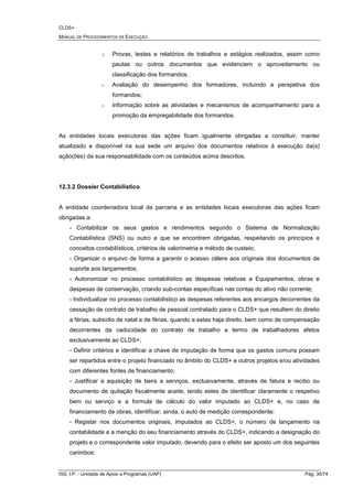 CLDS+
MANUAL DE PROCEDIMENTOS DE EXECUÇÃO
ISS, I.P. - Unidade de Apoio a Programas (UAP) Pág. 30/74
o Provas, testes e relatórios de trabalhos e estágios realizados, assim como
pautas ou outros documentos que evidenciem o aproveitamento ou
classificação dos formandos;
o Avaliação do desempenho dos formadores, incluindo a perspetiva dos
formandos;
o Informação sobre as atividades e mecanismos de acompanhamento para a
promoção da empregabilidade dos formandos.
As entidades locais executoras das ações ficam igualmente obrigadas a constituir, manter
atualizado e disponível na sua sede um arquivo dos documentos relativos à execução da(s)
ação(ões) da sua responsabilidade com os conteúdos acima descritos.
12.3.2 Dossier Contabilístico
A entidade coordenadora local da parceria e as entidades locais executoras das ações ficam
obrigadas a:
- Contabilizar os seus gastos e rendimentos segundo o Sistema de Normalização
Contabilística (SNS) ou outro a que se encontrem obrigadas, respeitando os princípios e
conceitos contabilísticos, critérios de valorimetria e método de custeio;
- Organizar o arquivo de forma a garantir o acesso célere aos originais dos documentos de
suporte aos lançamentos;
- Autonomizar no processo contabilístico as despesas relativas a Equipamentos, obras e
despesas de conservação, criando sub-contas específicas nas contas do ativo não corrente;
- Individualizar no processo contabilístico as despesas referentes aos encargos decorrentes da
cessação de contrato de trabalho de pessoal contratado para o CLDS+ que resultem do direito
a férias, subsídio de natal e de férias, quando a estas haja direito, bem como de compensação
decorrentes da caducidade do contrato de trabalho a termo de trabalhadores afetos
exclusivamente ao CLDS+;
- Definir critérios e identificar a chave de imputação de forma que os gastos comuns possam
ser repartidos entre o projeto financiado no âmbito do CLDS+ e outros projetos e/ou atividades
com diferentes fontes de financiamento;
- Justificar a aquisição de bens e serviços, exclusivamente, através de fatura e recibo ou
documento de quitação fiscalmente aceite, tendo estes de identificar claramente o respetivo
bem ou serviço e a formula de cálculo do valor imputado ao CLDS+ e, no caso de
financiamento de obras, identificar, ainda, o auto de medição correspondente;
- Registar nos documentos originais, imputados ao CLDS+, o número de lançamento na
contabilidade e a menção do seu financiamento através do CLDS+, indicando a designação do
projeto e o correspondente valor imputado, devendo para o efeito ser aposto um dos seguintes
carimbos:
 