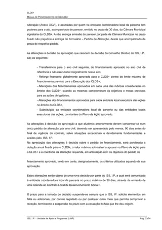 CLDS+
MANUAL DE PROCEDIMENTOS DE EXECUÇÃO
ISS, I.P. - Unidade de Apoio a Programas (UAP) Pág. 33/74
Alteração (Anexo XXVI), e assinadas por quem na entidade coordenadora local da parceria tem
poderes para o ato, acompanhado de parecer, emitido no prazo de 30 dias, da Câmara Municipal
signatária do CLDS+. A não entrega emissão do parecer por parte da Câmara Municipal no prazo
fixado não prejudica a entrega do formulário – Pedido de Alteração, desde que acompanhado da
prova do respetivo pedido.
As alterações à decisão de aprovação que carecem de decisão do Conselho Diretivo do ISS, I.P.,
são as seguintes:
- Transferência para o ano civil seguinte, do financiamento aprovado no ano civil de
referência e não executado integralmente nesse ano;
- Reforço financeiro globalmente aprovado para o CLDS+ dentro do limite máximo de
financiamento previsto para a Execução dos CLDS+;
- Alterações dos financiamentos aprovados em cada uma das rubricas consideradas no
âmbito dos CLDS+, quando as mesmas comprometam os objetivos e metas previstos
para as ações obrigatórias;
- Alterações dos financiamentos aprovados para cada entidade local executora das ações
no âmbito do CLDS+,
- Substituição da entidade coordenadora local da parceria ou das entidades locais
executoras das ações, constantes do Plano de Ação aprovado.
As alterações à decisão de aprovação a que aludimos anteriormente devem concentrar-se num
único pedido de alteração, por ano civil, devendo ser apresentado pelo menos, 90 dias antes do
final de vigência do contrato, salvo situações excecionais e devidamente fundamentadas e
aceites pelo, ISS, I.P.
Na apreciação das alterações à decisão sobre o pedido de financiamento, será ponderada a
dotação anual fixada para o CLDS+, o valor máximo admissível a aprovar no Plano de Ação para
o CLDS+ e a coerência da alteração requerida, em articulação com os objetivos do pedido de
financiamento aprovado, tendo em conta, designadamente, os critérios utilizados aquando da sua
aprovação.
Estas alterações serão objeto de uma nova decisão por parte do ISS, I.P, a qual será comunicada
à entidade coordenadora local da parceria no prazo máximo de 30 dias, através da emissão de
uma Adenda ao Contrato Local de Desenvolvimento Social+.
O prazo para a tomada de decisão suspende-se sempre que o ISS, IP. solicite elementos em
falta ou adicionais, por correio registado ou por qualquer outro meio que permita comprovar a
receção, terminando a suspensão do prazo com a cessação do fato que lhe deu origem.
 