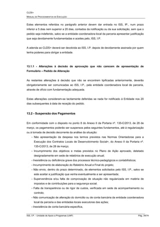 CLDS+
MANUAL DE PROCEDIMENTOS DE EXECUÇÃO
ISS, I.P. - Unidade de Apoio a Programas (UAP) Pág. 34/74
Estes elementos referidos no parágrafo anterior devem dar entrada no ISS, IP., num prazo
inferior a 5 dias nem superior a 20 dias, contados da notificação ou da sua solicitação, sem que o
pedido seja indeferido, salvo se a entidade coordenadora local da parceria apresentar justificação
que seja devidamente fundamentadas e aceites pelo, ISS, I.P.
A adenda ao CLDS+ deverá ser devolvida ao ISS, I.P. depois de devidamente assinada por quem
tenha poderes para obrigar a entidade.
13.1.1 - Alterações à decisão de aprovação que não carecem de apresentação de
Formulário – Pedido de Alteração
As restantes alterações à decisão que não se encontrem tipificadas anteriormente, deverão
obrigatoriamente ser comunicadas ao ISS, I.P., pela entidade coordenadora local de parceria,
através de ofício com fundamentação adequada.
Estas alterações consideram-se tacitamente deferidas se nada for notificado à Entidade nos 20
dias subsequentes à data de receção do pedido.
13.2 - Suspensão dos Pagamentos
Em conformidade com o disposto no ponto 8 do Anexo II da Portaria nº. 135-C/2013, de 28 de
março, os pagamentos poderão ser suspensos pelos seguintes fundamentos, até à regularização
ou à tomada de decisão decorrente da análise da situação:
- Não apresentação da despesa nos termos previstos nas Normas Orientadoras para a
Execução dos Contratos Locais de Desenvolvimento Social+, do Anexo II da Portaria nº.
135-C/2013, de 28 de março;
- Incumprimento dos objetivos e metas previstos no Plano de Ação aprovado, detetado
designadamente em sede de relatórios de execução anual;
- Inexistência ou deficiência grave dos processos técnico-pedagógicos e contabilísticos;
- Incumprimento de elaboração do Relatório Anual e Final do projeto;
- Não envio, dentro do prazo determinado, de elementos solicitados pelo ISS, I.P., salvo se
este aceitar a justificação que venha eventualmente a ser apresentada;
- Superveniência e/ou falta de comprovação de situação não regularizada em matéria de
impostos e de contribuições para a segurança social;
- Falta de transparência ou de rigor de custos, verificada em sede de acompanhamento ou
controlo;
- Não comunicação de alteração do domicilio ou de conta bancária da entidade coordenadora
local da parceria e das entidades locais executoras das ações;
- Inexistência de conta bancária especifica,
 