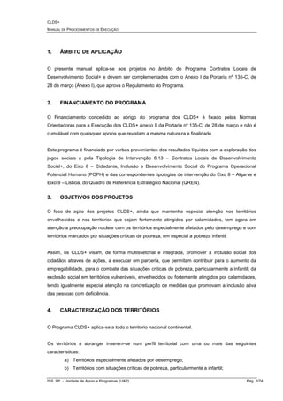 CLDS+
MANUAL DE PROCEDIMENTOS DE EXECUÇÃO
ISS, I.P. - Unidade de Apoio a Programas (UAP) Pág. 5/74
1. ÂMBITO DE APLICAÇÃO
O presente manual aplica-se aos projetos no âmbito do Programa Contratos Locais de
Desenvolvimento Social+ e devem ser complementados com o Anexo I da Portaria nº 135-C, de
28 de março (Anexo I), que aprova o Regulamento do Programa.
2. FINANCIAMENTO DO PROGRAMA
O Financiamento concedido ao abrigo do programa dos CLDS+ é fixado pelas Normas
Orientadoras para a Execução dos CLDS+ Anexo II da Portaria nº 135-C, de 28 de março e não é
cumulável com quaisquer apoios que revistam a mesma natureza e finalidade.
Este programa é financiado por verbas provenientes dos resultados líquidos com a exploração dos
jogos sociais e pela Tipologia de Intervenção 6.13 – Contratos Locais de Desenvolvimento
Social+, do Eixo 6 – Cidadania, Inclusão e Desenvolvimento Social do Programa Operacional
Potencial Humano (POPH) e das correspondentes tipologias de intervenção do Eixo 8 – Algarve e
Eixo 9 – Lisboa, do Quadro de Referência Estratégico Nacional (QREN).
3. OBJETIVOS DOS PROJETOS
O foco de ação dos projetos CLDS+, ainda que mantenha especial atenção nos territórios
envelhecidos e nos territórios que sejam fortemente atingidos por calamidades, tem agora em
atenção a preocupação nuclear com os territórios especialmente afetados pelo desemprego e com
territórios marcados por situações críticas de pobreza, em especial a pobreza infantil.
Assim, os CLDS+ visam, de forma multissetorial e integrada, promover a inclusão social dos
cidadãos através de ações, a executar em parceria, que permitam contribuir para o aumento da
empregabilidade, para o combate das situações criticas de pobreza, particularmente a infantil, da
exclusão social em territórios vulneráveis, envelhecidos ou fortemente atingidos por calamidades,
tendo igualmente especial atenção na concretização de medidas que promovam a inclusão ativa
das pessoas com deficiência.
4. CARACTERIZAÇÃO DOS TERRITÓRIOS
O Programa CLDS+ aplica-se a todo o território nacional continental.
Os territórios a abranger inserem-se num perfil territorial com uma ou mais das seguintes
características:
a) Territórios especialmente afetados por desemprego;
b) Territórios com situações críticas de pobreza, particularmente a infantil;
 