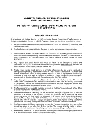 1
MINISTRY OF FINANCE OF REPUBLIK OF INDONESIA
DIRECTORATE GENERAL OF TAXES
INSTRUCTION FOR THE COMPLETION OF INCOME TAX RETURN
FOR CORPORATE
GENERAL INSTRUCTION
In accordance with the Law Number 6 of 1983 concerning General Provisions and Tax Procedures as
lastly amended by Law Number 16 of 2009, Taxpayers should pay attention to several things below:
1. Any Taxpayer should be required to complete and file its Annual Tax Return truly, completely, and
clearly and also sign it.
2. The Tax Return shall be signed by the Taxpayer or his/her authorized proxy/representative.
3. The Tax Return shall be assumed not filed if it is not signed or it is not fully provided with details
and/or documents as regulated by Minister of Finance Decree No. 534/KMK.04/2000, Minister of
Finance Regulation No. 181/PMK.03/2007 and Director General of Taxes Decree No. KEP-
214/PJ./2001.
4. Any Taxpayer shall collect his/her own annual tax return to tax office (KPP)/ taxation and
consultation office (KP2KP) or can be downloaded through website www.pajak.go.id and file it not
later than 4 (four) months after the end of taxable year .
5. The tax return may be directly delivered in to the tax office where the tax payer is registered or
other places regulated by the Director General of Taxes which is : Tax corner, Tax mobile and
specific appointed tax return receiving places (Drop Box) or send it by registered mail through
post office or some other ways as regulated by Minister of Finance Decree No. 181/PMK.03/2007
as amended by Minister of Finance b Regulation Number 152/PMK.03/2009
6. Any underpayment shall be paid in full before the tax return filed. Failure to make full payment
within such a period shall result in an administrative sanction in the form of a monthly interest of 2
% (two percent) from the due date of payment to the date on which the full payment is made. Any
portion of a month shall be considered as a full month.
7. The Taxpayer shall be required to make tax payments to the State Treasury through a Post Office
or banks designated by the Minister of Finance.
8. The Director General of Taxes may – at the request of a Taxpayer – approve a tax to make an
instalment or a deferral of tax payment, including any underpaid tax in the annual tax return
(income tax article 29) for a period not exceeding a 12 (twelve) month period. Under Director
General of Taxes Decree No. PER-38/PJ/2008, the request shall be submitted in writing to the
head of a tax office in which the Taxpayer is registered, at the latest 9 (nine) working days before
payment due date, using a designated form attached in attachment Form- I on that decree.
9. The Director General of Taxes may – at the request of a Taxpayer – extend the filing period of an
annual tax return for no later than 2 (two) months. The request shall be made in writing,
accompanied with a statement of one-tax-year's interim tax due and its proof of payment.
10. Failure to file the Annual Tax Return within the specified period or an extended period shall result
in an administrative fine of Rp 1,000,000 (one million rupiah).
 