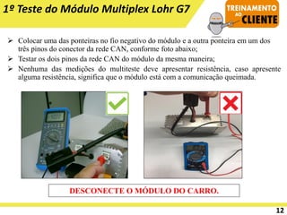 ➢ Colocar uma das ponteiras no fio negativo do módulo e a outra ponteira em um dos
três pinos do conector da rede CAN, conforme foto abaixo;
➢ Testar os dois pinos da rede CAN do módulo da mesma maneira;
➢ Nenhuma das medições do multiteste deve apresentar resistência, caso apresente
alguma resistência, significa que o módulo está com a comunicação queimada.
1º Teste do Módulo Multiplex Lohr G7
DESCONECTE O MÓDULO DO CARRO.
12
 