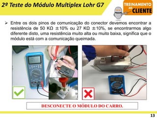 2º Teste do Módulo Multiplex Lohr G7
➢ Entre os dois pinos de comunicação do conector devemos encontrar a
resistência de 50 KΩ ±10% ou 27 KΩ ±10%, se encontrarmos algo
diferente disto, uma resistência muito alta ou muito baixa, significa que o
módulo está com a comunicação queimada.
DESCONECTE O MÓDULO DO CARRO.
13
 