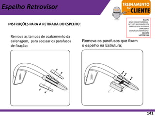 INSTRUÇÕES PARA A RETIRADA DO ESPELHO:
Espelho Retrovisor
Remova os parafusos que fixam
o espelho na Estrutura;
Remova as tampas de acabamento da
carenagem, para acessar os parafusos
de fixação;
Espelho
NOVO CONCEITO/DESIGN –
FACE LIFT SEM FIXAÇÃO POR
PARAFUSOS NA INTERFACE
CARROCERIA.
VEDAÇÃO/ACABAMENTO =
SILICONE
LOCTITE 5900
141
 