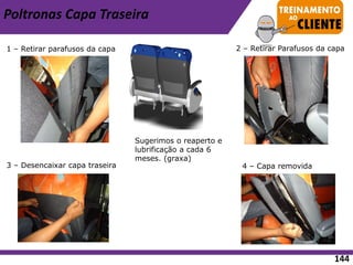 Poltronas Capa Traseira
1 – Retirar parafusos da capa
3 – Desencaixar capa traseira
2 – Retirar Parafusos da capa
4 – Capa removida
Sugerimos o reaperto e
lubrificação a cada 6
meses. (graxa)
144
 