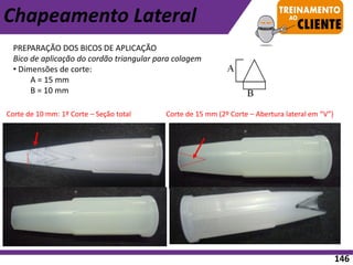 PREPARAÇÃO DOS BICOS DE APLICAÇÃO
Bico de aplicação do cordão triangular para colagem
• Dimensões de corte:
A = 15 mm
B = 10 mm
Corte de 10 mm: 1º Corte – Seção total Corte de 15 mm (2º Corte – Abertura lateral em “V”)
Chapeamento Lateral
146
 