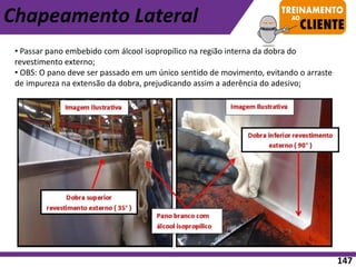 Chapeamento Lateral
• Passar pano embebido com álcool isopropílico na região interna da dobra do
revestimento externo;
• OBS: O pano deve ser passado em um único sentido de movimento, evitando o arraste
de impureza na extensão da dobra, prejudicando assim a aderência do adesivo;
147
 