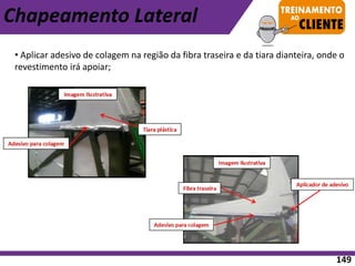 Chapeamento Lateral
• Aplicar adesivo de colagem na região da fibra traseira e da tiara dianteira, onde o
revestimento irá apoiar;
149
 