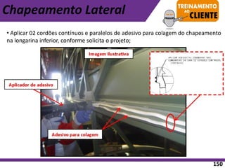 Chapeamento Lateral
• Aplicar 02 cordões contínuos e paralelos de adesivo para colagem do chapeamento
na longarina inferior, conforme solicita o projeto;
150
 