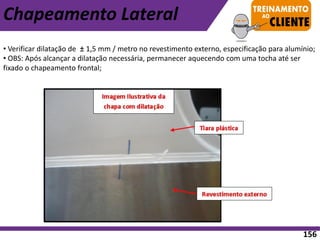 • Verificar dilatação de ± 1,5 mm / metro no revestimento externo, especificação para alumínio;
• OBS: Após alcançar a dilatação necessária, permanecer aquecendo com uma tocha até ser
fixado o chapeamento frontal;
Chapeamento Lateral
156
 