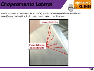 • Após o alcance da temperatura (± 110° C) e a dilatação do revestimento conforme
especificado, realizar fixação do revestimento externo na dianteira;
Chapeamento Lateral
157
 